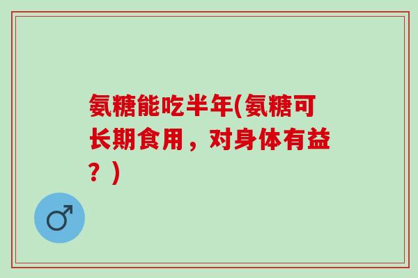 氨糖能吃半年(氨糖可长期食用，对身体有益？)