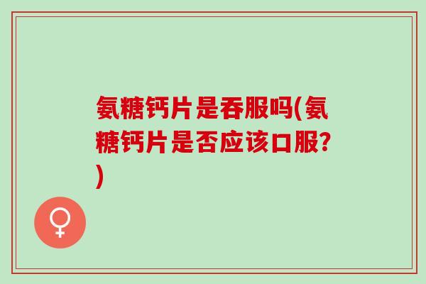 氨糖钙片是吞服吗(氨糖钙片是否应该口服？)