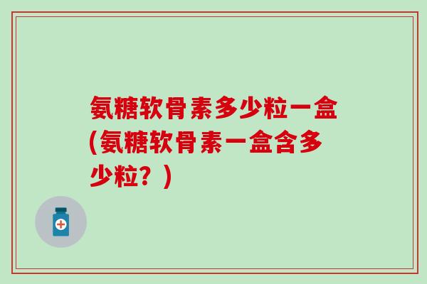 氨糖软骨素多少粒一盒(氨糖软骨素一盒含多少粒？)