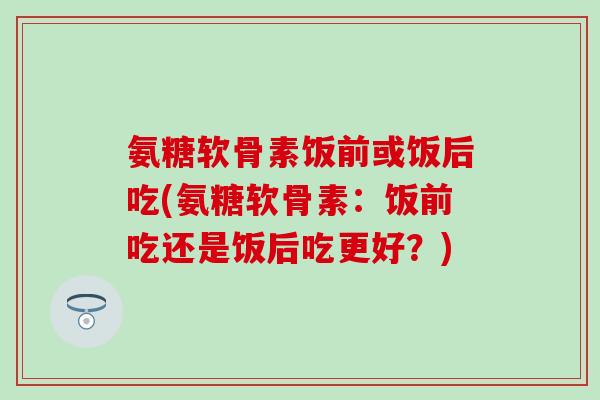 氨糖软骨素饭前或饭后吃(氨糖软骨素：饭前吃还是饭后吃更好？)