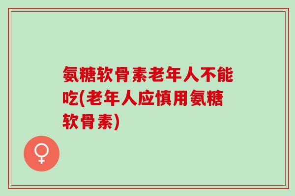 氨糖软骨素老年人不能吃(老年人应慎用氨糖软骨素)