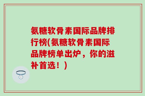 氨糖软骨素国际品牌排行榜(氨糖软骨素国际品牌榜单出炉，你的滋补首选！)