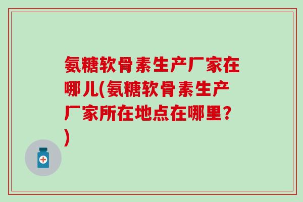 氨糖软骨素生产厂家在哪儿(氨糖软骨素生产厂家所在地点在哪里？)
