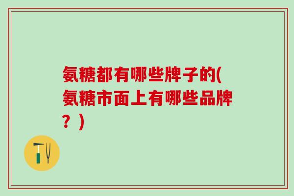 氨糖都有哪些牌子的(氨糖市面上有哪些品牌？)