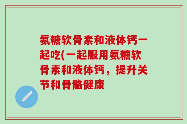 氨糖软骨素和液体钙一起吃(一起服用氨糖软骨素和液体钙，提升关节和骨骼健康