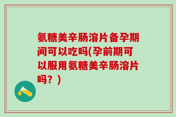 氨糖美辛肠溶片备孕期间可以吃吗(孕前期可以服用氨糖美辛肠溶片吗？)