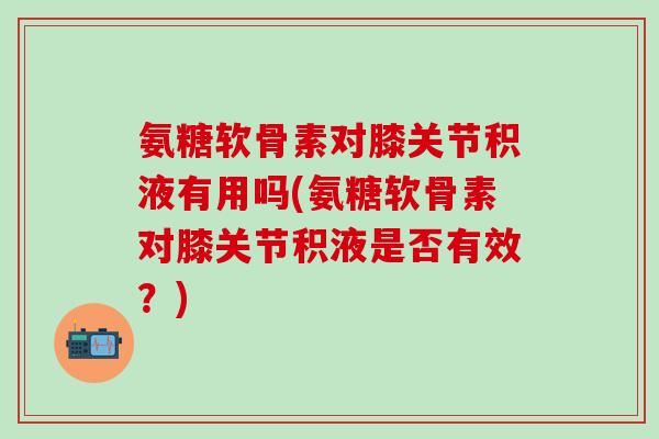 氨糖软骨素对膝关节积液有用吗(氨糖软骨素对膝关节积液是否有效？)