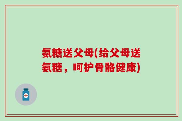 氨糖送父母(给父母送氨糖，呵护骨骼健康)