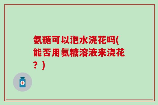 氨糖可以泡水浇花吗(能否用氨糖溶液来浇花？)
