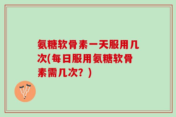 氨糖软骨素一天服用几次(每日服用氨糖软骨素需几次？)
