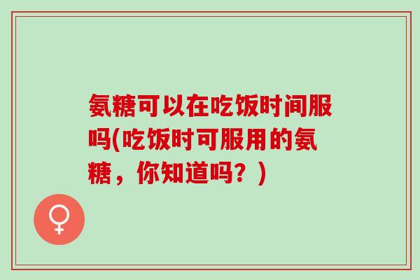氨糖可以在吃饭时间服吗(吃饭时可服用的氨糖，你知道吗？)