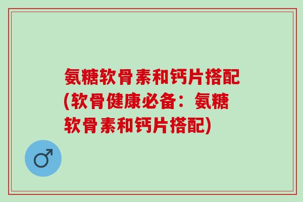氨糖软骨素和钙片搭配(软骨健康必备：氨糖软骨素和钙片搭配)