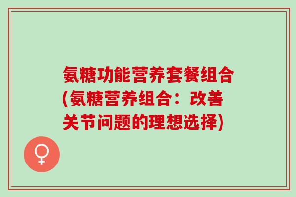 氨糖功能营养套餐组合(氨糖营养组合：改善关节问题的理想选择)