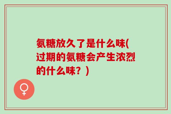 氨糖放久了是什么味(过期的氨糖会产生浓烈的什么味？)