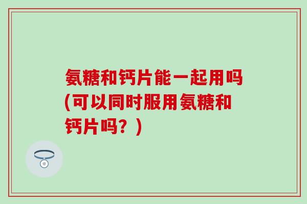 氨糖和钙片能一起用吗(可以同时服用氨糖和钙片吗？)