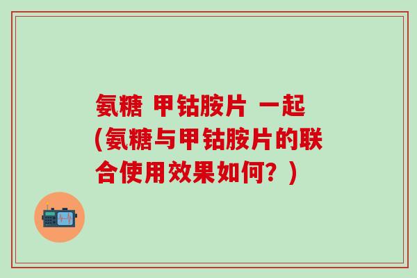 氨糖 甲钴胺片 一起(氨糖与甲钴胺片的联合使用效果如何？)