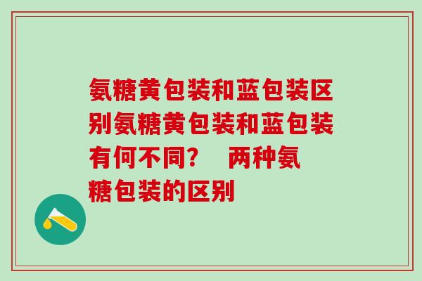 氨糖黄包装和蓝包装区别氨糖黄包装和蓝包装有何不同？  两种氨糖包装的区别