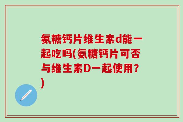 氨糖钙片维生素d能一起吃吗(氨糖钙片可否与维生素D一起使用？)
