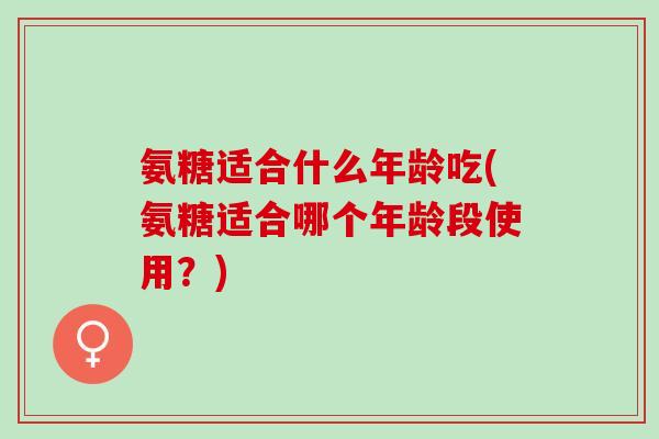 氨糖适合什么年龄吃(氨糖适合哪个年龄段使用？)