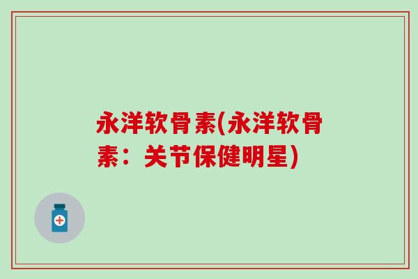 永洋软骨素(永洋软骨素:关节保健明星) 永洋软骨素(永洋软骨素:关节保健明星)