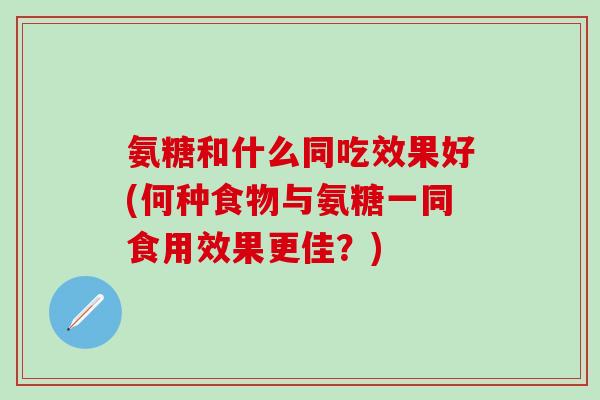 氨糖和什么同吃效果好(何种食物与氨糖一同食用效果更佳？)