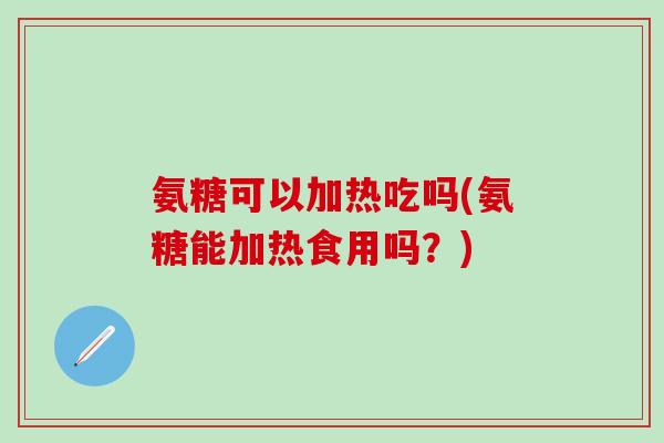 氨糖可以加热吃吗(氨糖能加热食用吗？)
