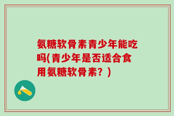 氨糖软骨素青少年能吃吗(青少年是否适合食用氨糖软骨素?) 氨糖软骨素青少年能吃吗(青少年是否适合食用氨糖软骨素?)
