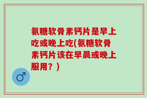 氨糖软骨素钙片是早上吃或晚上吃(氨糖软骨素钙片该在早晨或晚上服用？)