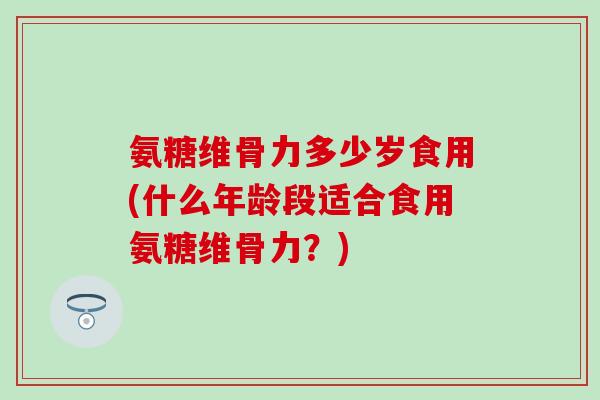 氨糖维骨力多少岁食用(什么年龄段适合食用氨糖维骨力？)