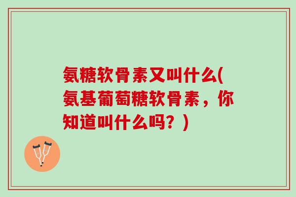 氨糖软骨素又叫什么(氨基葡萄糖软骨素，你知道叫什么吗？)