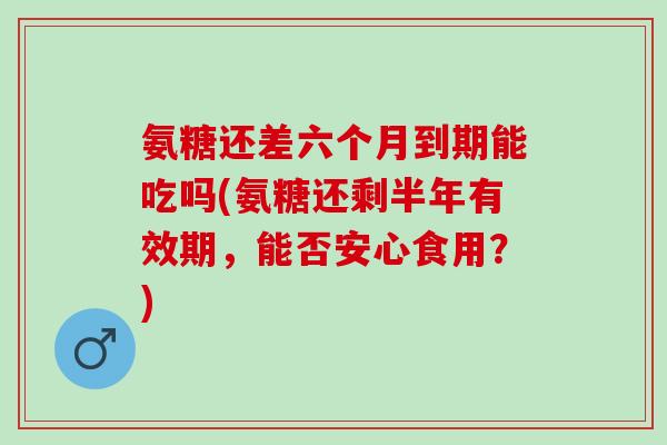 氨糖还差六个月到期能吃吗(氨糖还剩半年有效期，能否安心食用？)