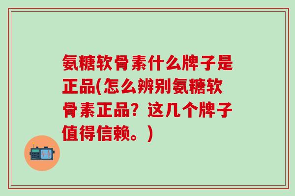 氨糖软骨素什么牌子是正品(怎么辨别氨糖软骨素正品？这几个牌子值得信赖。)