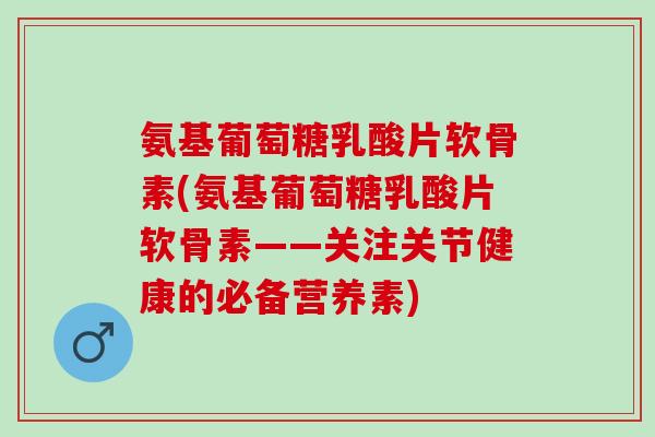 氨基葡萄糖乳酸片软骨素(氨基葡萄糖乳酸片软骨素——关注关节健康的必备营养素)