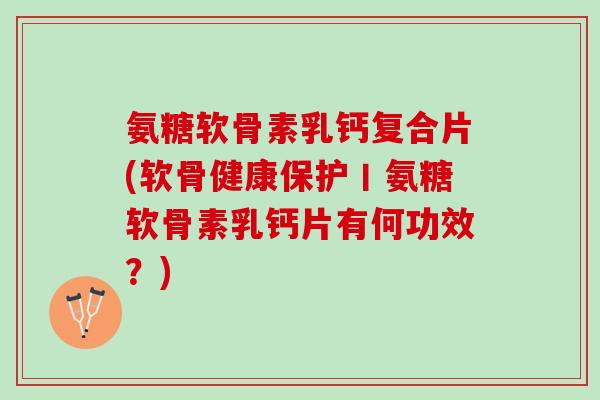 氨糖软骨素乳钙复合片(软骨健康保护丨氨糖软骨素乳钙片有何功效？)
