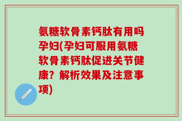 氨糖软骨素钙肽有用吗孕妇(孕妇可服用氨糖软骨素钙肽促进关节健康？解析效果及注意事项)