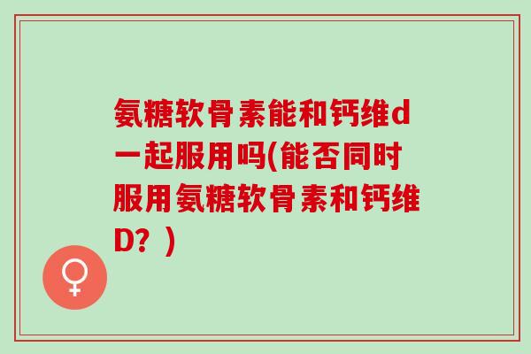氨糖软骨素能和钙维d一起服用吗(能否同时服用氨糖软骨素和钙维D？)