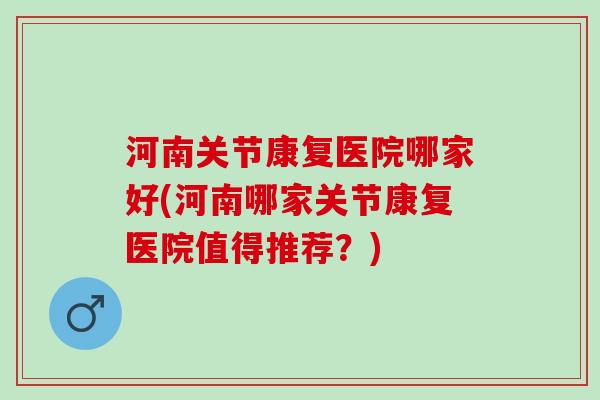 河南关节康复医院哪家好(河南哪家关节康复医院值得推荐？)