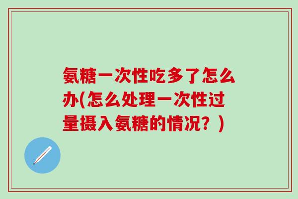 氨糖一次性吃多了怎么办(怎么处理一次性过量摄入氨糖的情况？)