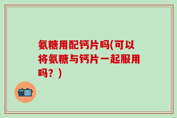 氨糖用配钙片吗(可以将氨糖与钙片一起服用吗？)