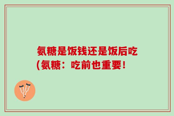 氨糖是饭钱还是饭后吃(氨糖：吃前也重要！