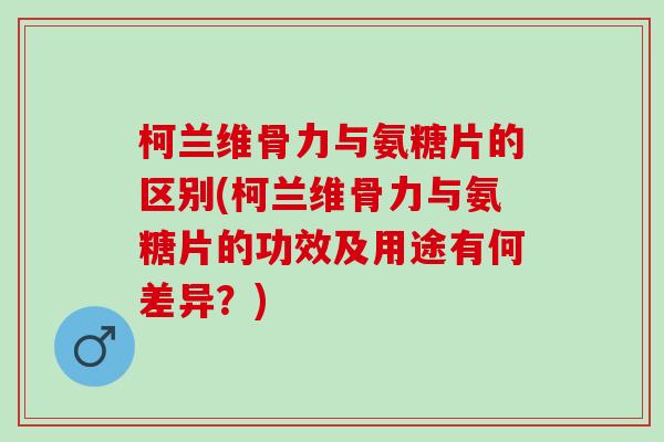 柯兰维骨力与氨糖片的区别(柯兰维骨力与氨糖片的功效及用途有何差异?) 柯兰维骨力与氨糖片的区别(柯兰维骨力与氨糖片的功效及用途有何差异?)