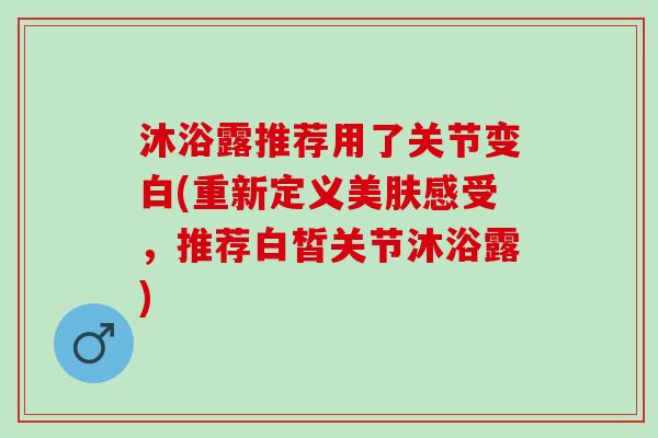 沐浴露推荐用了关节变白(重新定义美肤感受，推荐白皙关节沐浴露)
