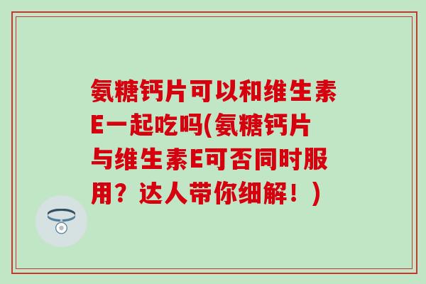 氨糖钙片可以和维生素E一起吃吗(氨糖钙片与维生素E可否同时服用？达人带你细解！)