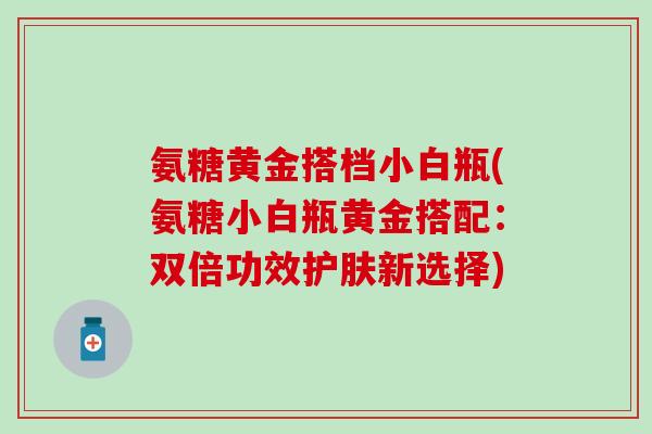 氨糖黄金搭档小白瓶(氨糖小白瓶黄金搭配：双倍功效护肤新选择)