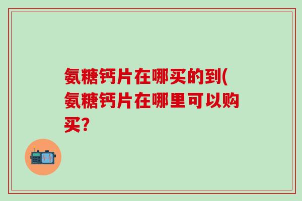氨糖钙片在哪买的到(氨糖钙片在哪里可以购买？