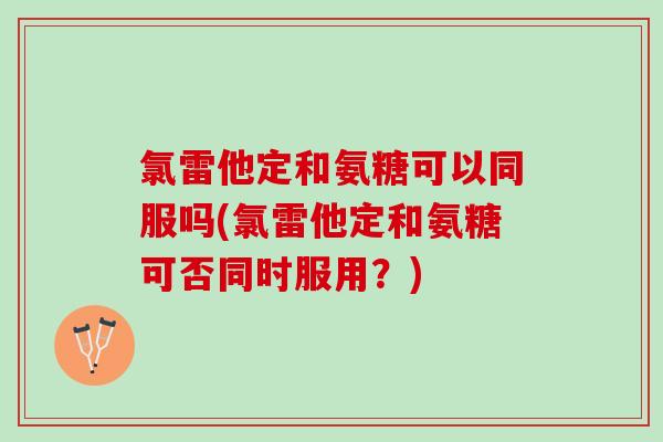 氯雷他定和氨糖可以同服吗(氯雷他定和氨糖可否同时服用？)