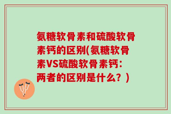 氨糖软骨素和硫酸软骨素钙的区别(氨糖软骨素VS硫酸软骨素钙：两者的区别是什么？)