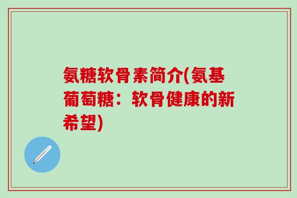 氨糖软骨素简介(氨基葡萄糖：软骨健康的新希望)