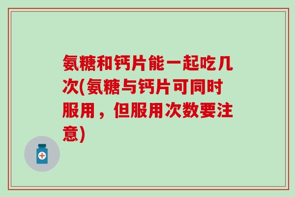 氨糖和钙片能一起吃几次(氨糖与钙片可同时服用，但服用次数要注意)