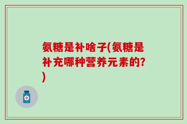氨糖是补啥子(氨糖是补充哪种营养元素的？)